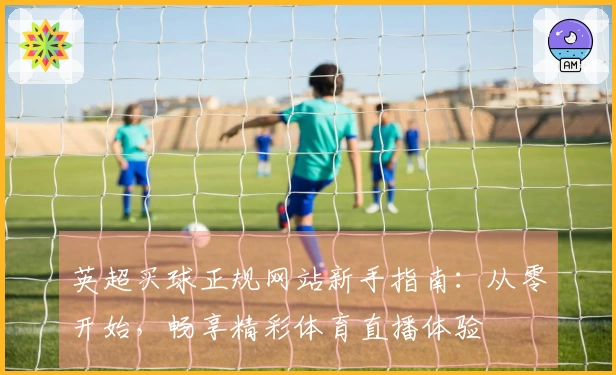 英超买球正规网站新手指南：从零开始，畅享精彩体育直播体验