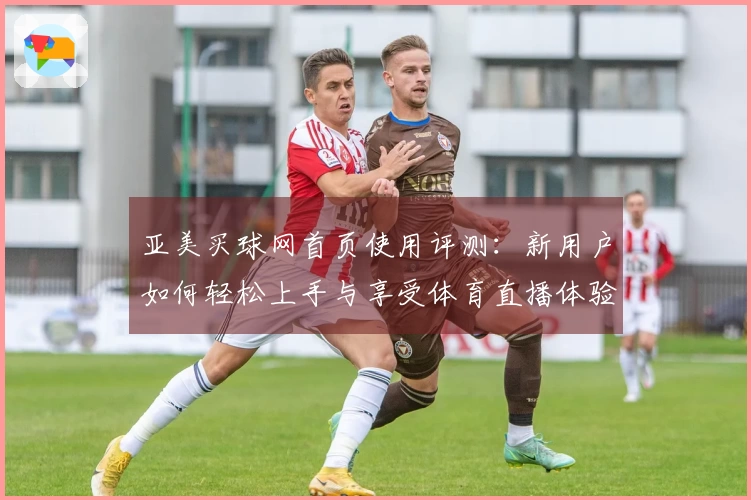 亚美买球网首页使用评测：新用户如何轻松上手与享受体育直播体验